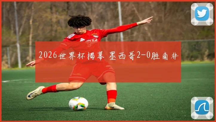 2026世界杯揭幕 墨西哥2-0胜南非